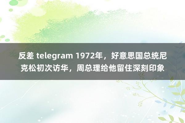 反差 telegram 1972年，好意思国总统尼克松初次访华，周总理给他留住深刻印象