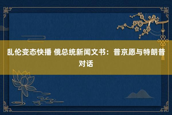 乱伦变态快播 俄总统新闻文书：普京愿与特朗普对话