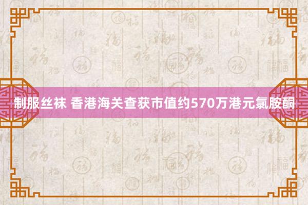 制服丝袜 香港海关查获市值约570万港元氯胺酮