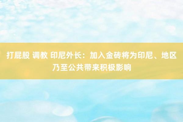 打屁股 调教 印尼外长：加入金砖将为印尼、地区乃至公共带来积极影响