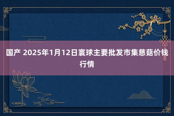 国产 2025年1月12日寰球主要批发市集慈菇价钱行情