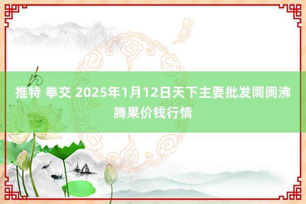 推特 拳交 2025年1月12日天下主要批发阛阓沸腾果价钱行情