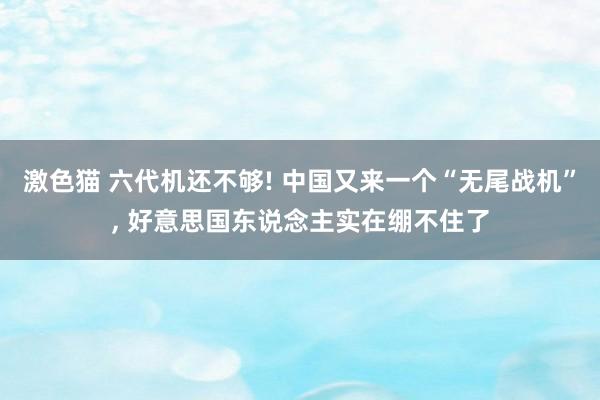 激色猫 六代机还不够! 中国又来一个“无尾战机”， 好意思国东说念主实在绷不住了