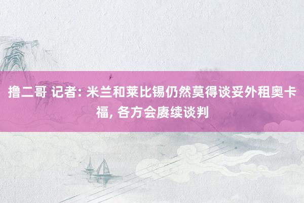 撸二哥 记者: 米兰和莱比锡仍然莫得谈妥外租奥卡福， 各方会赓续谈判