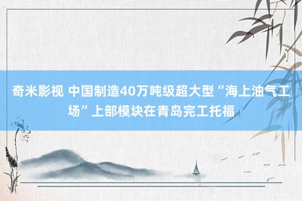 奇米影视 中国制造40万吨级超大型“海上油气工场”上部模块在青岛完工托福