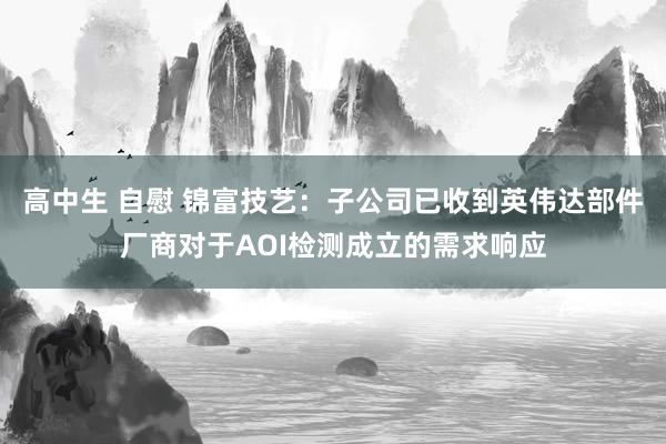 高中生 自慰 锦富技艺：子公司已收到英伟达部件厂商对于AOI检测成立的需求响应