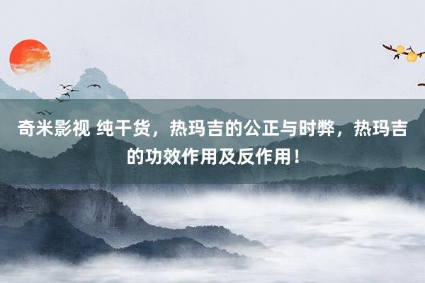 奇米影视 纯干货，热玛吉的公正与时弊，热玛吉的功效作用及反作用！