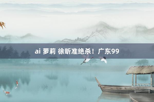 ai 萝莉 徐昕准绝杀！广东99