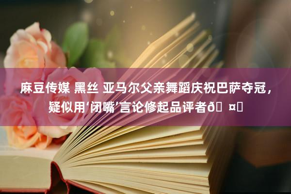 麻豆传媒 黑丝 亚马尔父亲舞蹈庆祝巴萨夺冠，疑似用‘闭嘴’言论修起品评者🤐