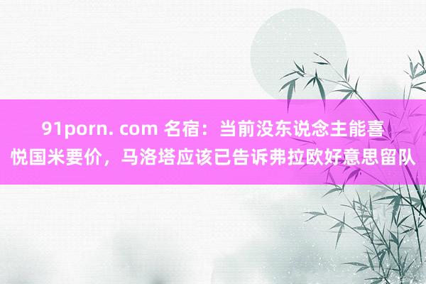 91porn. com 名宿：当前没东说念主能喜悦国米要价，马洛塔应该已告诉弗拉欧好意思留队