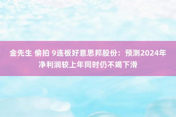 金先生 偷拍 9连板好意思邦股份：预测2024年净利润较上年同时仍不竭下滑