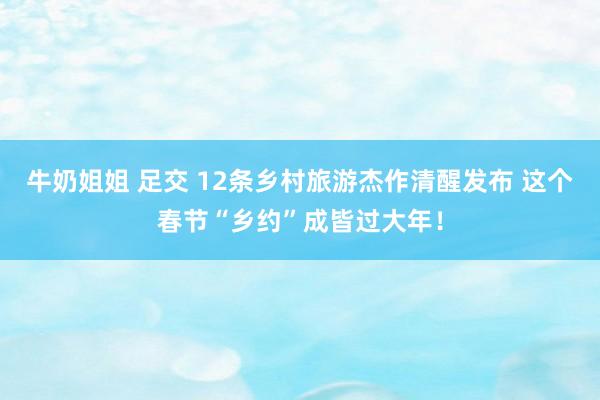 牛奶姐姐 足交 12条乡村旅游杰作清醒发布 这个春节“乡约”成皆过大年！