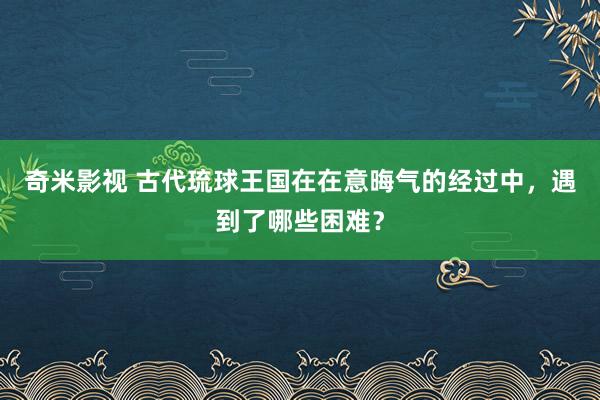 奇米影视 古代琉球王国在在意晦气的经过中，遇到了哪些困难？