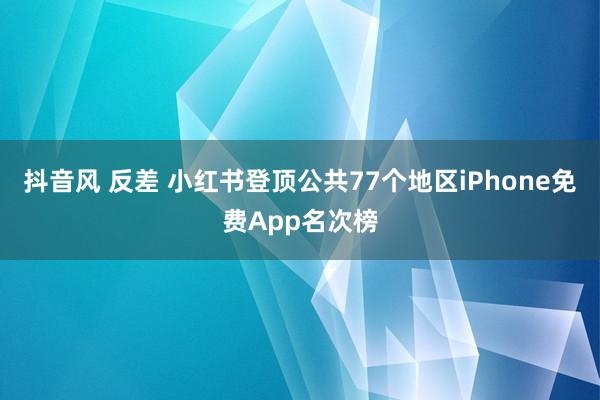 抖音风 反差 小红书登顶公共77个地区iPhone免费App名次榜