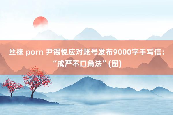 丝袜 porn 尹锡悦应对账号发布9000字手写信：“戒严不口角法”(图)