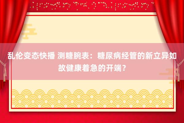 乱伦变态快播 测糖腕表：糖尿病经管的新立异如故健康着急的开端？