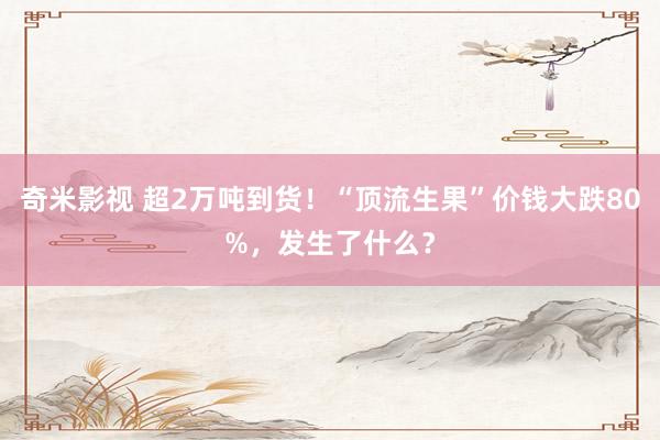 奇米影视 超2万吨到货！“顶流生果”价钱大跌80%，发生了什么？