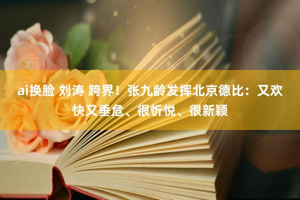 ai换脸 刘涛 跨界！张九龄发挥北京德比：又欢快又垂危、很忻悦、很新颖