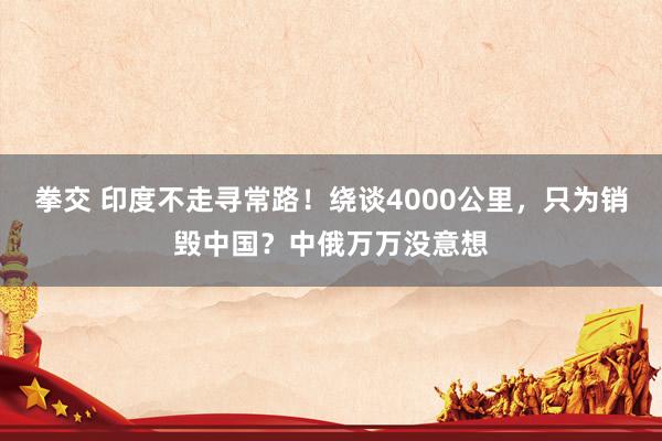 拳交 印度不走寻常路！绕谈4000公里，只为销毁中国？中俄万万没意想