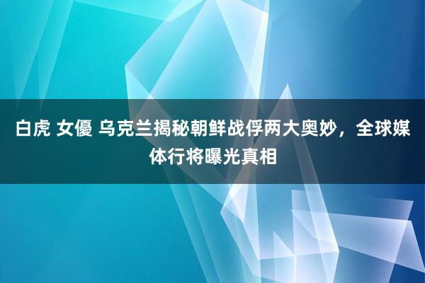 白虎 女優 乌克兰揭秘朝鲜战俘两大奥妙，全球媒体行将曝光真相