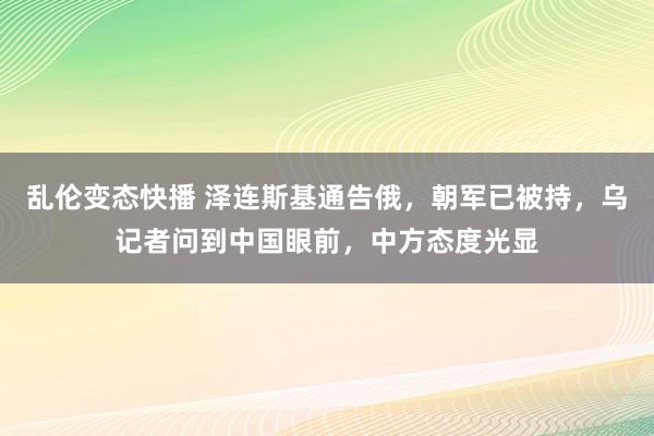 乱伦变态快播 泽连斯基通告俄，朝军已被持，乌记者问到中国眼前，中方态度光显