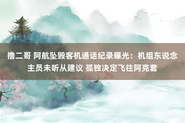 撸二哥 阿航坠毁客机通话纪录曝光：机组东说念主员未听从建议 孤独决定飞往阿克套