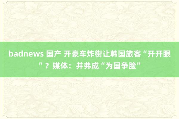 badnews 国产 开豪车炸街让韩国旅客“开开眼”？媒体：并弗成“为国争脸”