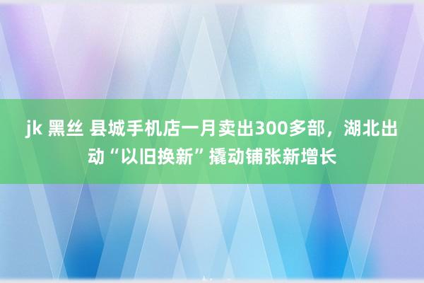 jk 黑丝 县城手机店一月卖出300多部，湖北出动“以旧换新”撬动铺张新增长