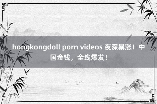 hongkongdoll porn videos 夜深暴涨！中国金钱，全线爆发！