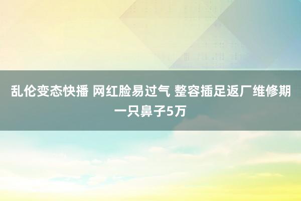 乱伦变态快播 网红脸易过气 整容插足返厂维修期一只鼻子5万