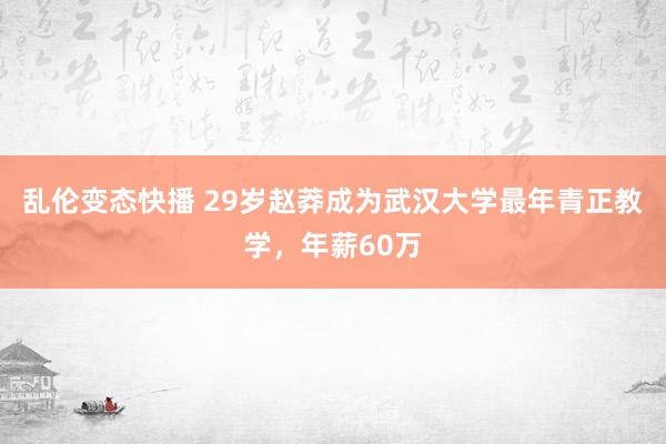 乱伦变态快播 29岁赵莽成为武汉大学最年青正教学，年薪60万